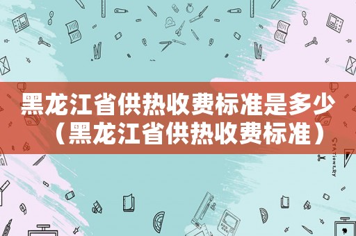 黑龙江省供热收费标准是多少(黑龙江省供热收费标准)