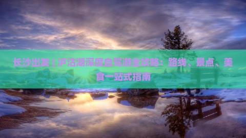 长沙出发 | 泸沽湖深度自驾游全攻略：路线、景点、美食一站式指南