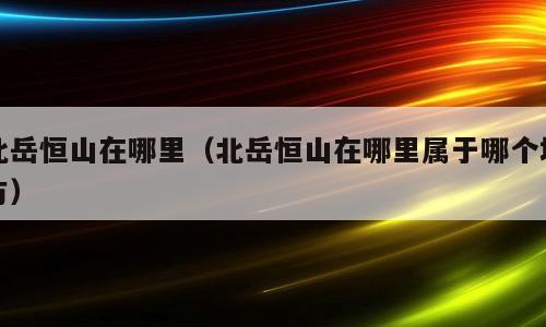 北岳恒山在哪里(北岳恒山在哪里属于哪个地方)