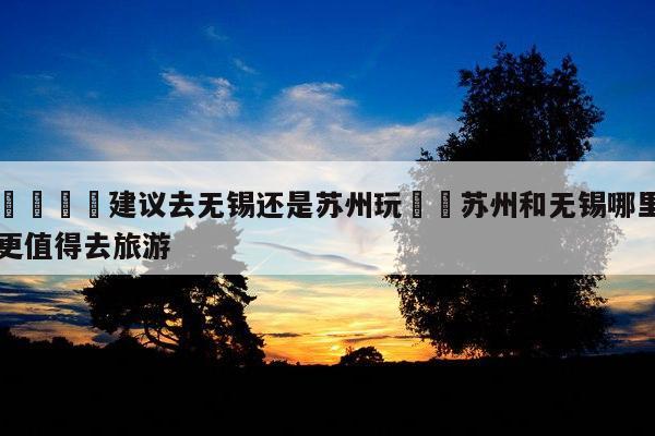 🌺建议去无锡还是苏州玩✈️苏州和无锡哪里更值得去旅游-第1张图片-攻略分享