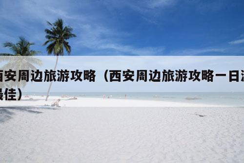 西安周边旅游攻略(西安周边旅游攻略一日游最佳)