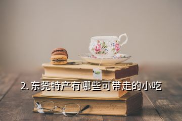 2. 东莞特产有哪些可带走的小吃