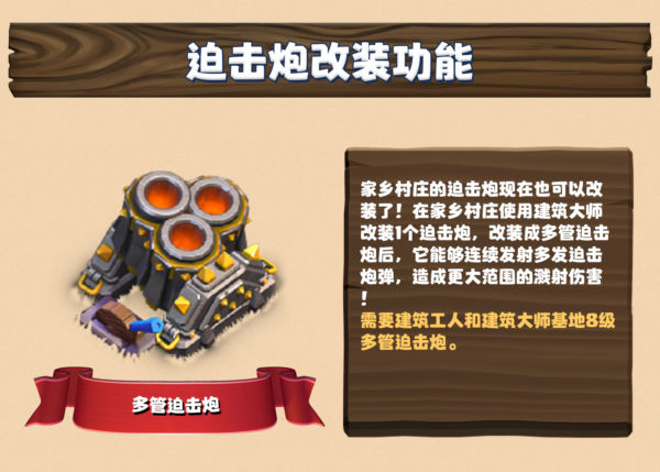 迫击炮改装功能：家乡村庄的迫击炮现在也可以改装了！在家乡村庄使用建筑大师改装 1 个迫击炮，改装成多管迫击炮后，它能够连续发射多发迫击炮炮弹，造成更大范围的溅射伤害！需要建筑工人和建筑大师基地的 8 级多管迫击炮。